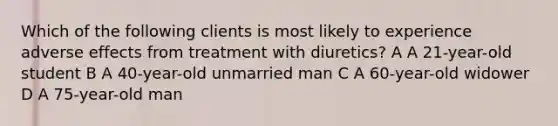 Which of the following clients is most likely to experience adverse effects from treatment with diuretics? A A 21-year-old student B A 40-year-old unmarried man C A 60-year-old widower D A 75-year-old man