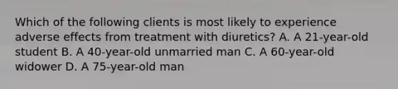 Which of the following clients is most likely to experience adverse effects from treatment with diuretics? A. A 21-year-old student B. A 40-year-old unmarried man C. A 60-year-old widower D. A 75-year-old man