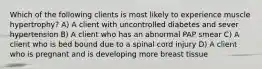 Which of the following clients is most likely to experience muscle hypertrophy? A) A client with uncontrolled diabetes and sever hypertension B) A client who has an abnormal PAP smear C) A client who is bed bound due to a spinal cord injury D) A client who is pregnant and is developing more breast tissue