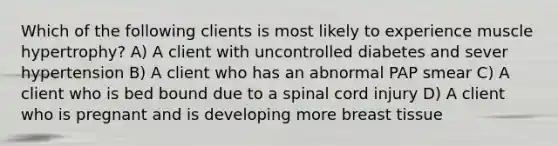 Which of the following clients is most likely to experience muscle hypertrophy? A) A client with uncontrolled diabetes and sever hypertension B) A client who has an abnormal PAP smear C) A client who is bed bound due to a spinal cord injury D) A client who is pregnant and is developing more breast tissue