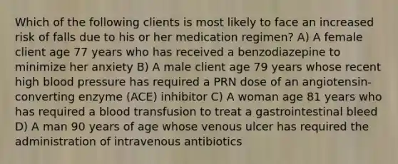 Which of the following clients is most likely to face an increased risk of falls due to his or her medication regimen? A) A female client age 77 years who has received a benzodiazepine to minimize her anxiety B) A male client age 79 years whose recent high blood pressure has required a PRN dose of an angiotensin-converting enzyme (ACE) inhibitor C) A woman age 81 years who has required a blood transfusion to treat a gastrointestinal bleed D) A man 90 years of age whose venous ulcer has required the administration of intravenous antibiotics