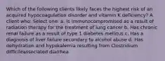 Which of the following clients likely faces the highest risk of an acquired hypocoagulation disorder and vitamin K deficiency? A client who: Select one: a. Is immunocompromised as a result of radiation therapy for the treatment of lung cancer b. Has chronic renal failure as a result of type 1 diabetes mellitus c. Has a diagnosis of liver failure secondary to alcohol abuse d. Has dehydration and hypokalemia resulting from Clostridium difficileassociated diarrhea