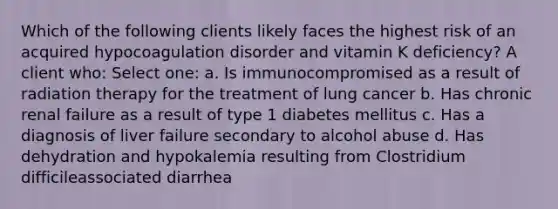 Which of the following clients likely faces the highest risk of an acquired hypocoagulation disorder and vitamin K deficiency? A client who: Select one: a. Is immunocompromised as a result of radiation therapy for the treatment of lung cancer b. Has chronic renal failure as a result of type 1 diabetes mellitus c. Has a diagnosis of liver failure secondary to alcohol abuse d. Has dehydration and hypokalemia resulting from Clostridium difficileassociated diarrhea