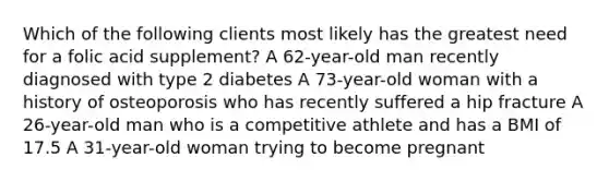 Which of the following clients most likely has the greatest need for a folic acid supplement? A 62-year-old man recently diagnosed with type 2 diabetes A 73-year-old woman with a history of osteoporosis who has recently suffered a hip fracture A 26-year-old man who is a competitive athlete and has a BMI of 17.5 A 31-year-old woman trying to become pregnant