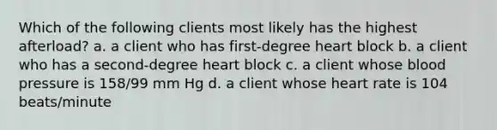 Which of the following clients most likely has the highest afterload? a. a client who has first-degree heart block b. a client who has a second-degree heart block c. a client whose blood pressure is 158/99 mm Hg d. a client whose heart rate is 104 beats/minute