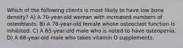 Which of the following clients is most likely to have low bone density? A) A 70-year-old woman with increased numbers of osteoblasts. B) A 78-year-old female whose osteoclast function is inhibited. C) A 65-year-old male who is noted to have osteopenia. D) A 68-year-old male who takes vitamin D supplements.