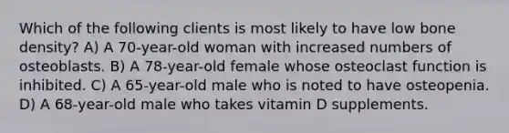 Which of the following clients is most likely to have low bone density? A) A 70-year-old woman with increased numbers of osteoblasts. B) A 78-year-old female whose osteoclast function is inhibited. C) A 65-year-old male who is noted to have osteopenia. D) A 68-year-old male who takes vitamin D supplements.