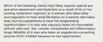 Which of the following clients most likely requires special pre‐operative assessment and treatment as a result of his or her existing medication regimen? a) A woman who takes daily anticoagulants to treat atrial fibrillation b) A woman who takes daily thyroid supplements to treat her longstanding hypothyroidism c) A man who regularly treats his rheumatoid arthritis with over ‐the ‐counter nonsteroidal anti‐inflammatory drugs (NSAIDs) d) A man who takes an angiotensin‐converting enzyme (ACE) inhibitor because he has hypertension