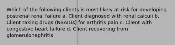 Which of the following clients is most likely at risk for developing postrenal renal failure a. Client diagnosed with renal calculi b. Client taking drugs (NSAIDs) for arthritis pain c. Client with congestive heart failure d. Client recovering from glomerulonephritis