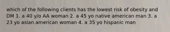 which of the following clients has the lowest risk of obesity and DM 1. a 40 y/o AA woman 2. a 45 yo native american man 3. a 23 yo asian american woman 4. a 35 yo hispanic man