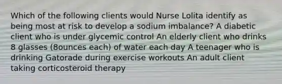 Which of the following clients would Nurse Lolita identify as being most at risk to develop a sodium imbalance? A diabetic client who is under glycemic control An elderly client who drinks 8 glasses (8ounces each) of water each day A teenager who is drinking Gatorade during exercise workouts An adult client taking corticosteroid therapy