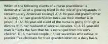 Which of the following clients of a nurse practitioner is demonstrative of a growing trend in the role of grandparents in contemporary American society? A) A 70-year-old grandmother is raising her two grandchildren because their mother is in prison. B) An 80-year-old client of the nurse is going through a divorce with her husband of several decades. C) A 79-year-old man laments the fact that he is estranged from his son's children. D) A married couple in their seventies who refuse to provide free childcare for their grandchildren on a daily basis.