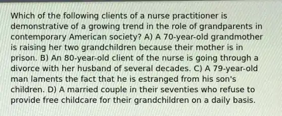 Which of the following clients of a nurse practitioner is demonstrative of a growing trend in the role of grandparents in contemporary American society? A) A 70-year-old grandmother is raising her two grandchildren because their mother is in prison. B) An 80-year-old client of the nurse is going through a divorce with her husband of several decades. C) A 79-year-old man laments the fact that he is estranged from his son's children. D) A married couple in their seventies who refuse to provide free childcare for their grandchildren on a daily basis.