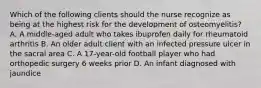 Which of the following clients should the nurse recognize as being at the highest risk for the development of osteomyelitis? A. A middle-aged adult who takes ibuprofen daily for rheumatoid arthritis B. An older adult client with an infected pressure ulcer in the sacral area C. A 17-year-old football player who had orthopedic surgery 6 weeks prior D. An infant diagnosed with jaundice