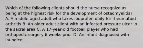 Which of the following clients should the nurse recognize as being at the highest risk for the development of osteomyelitis? A. A middle-aged adult who takes ibuprofen daily for rheumatoid arthritis B. An older adult client with an infected pressure ulcer in the sacral area C. A 17-year-old football player who had orthopedic surgery 6 weeks prior D. An infant diagnosed with jaundice