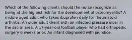 Which of the following clients should the nurse recognize as being at the highest risk for the development of osteomyelitis? A middle-aged adult who takes ibuprofen daily for rheumatoid arthritis. An older adult client with an infected pressure ulcer in the sacral area. A 17-year-old football player who had orthopedic surgery 6 weeks prior. An infant diagnosed with jaundice.