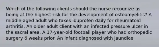 Which of the following clients should the nurse recognize as being at the highest risk for the development of osteomyelitis? A middle-aged adult who takes ibuprofen daily for rheumatoid arthritis. An older adult client with an infected pressure ulcer in the sacral area. A 17-year-old football player who had orthopedic surgery 6 weeks prior. An infant diagnosed with jaundice.