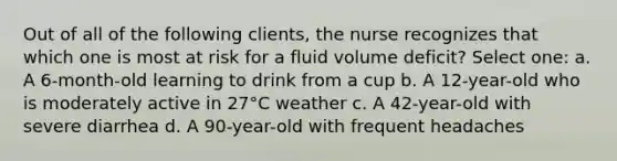 Out of all of the following clients, the nurse recognizes that which one is most at risk for a fluid volume deficit? Select one: a. A 6-month-old learning to drink from a cup b. A 12-year-old who is moderately active in 27°C weather c. A 42-year-old with severe diarrhea d. A 90-year-old with frequent headaches