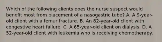 Which of the following clients does the nurse suspect would benefit most from placement of a nasogastric tube? A. A 9-year-old client with a femur fracture. B. An 82-year-old client with congestive heart failure. C. A 65-year-old client on dialysis. D. A 52-year-old client with leukemia who is receiving chemotherapy.