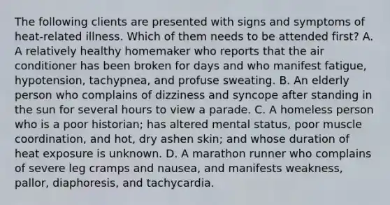 The following clients are presented with signs and symptoms of heat-related illness. Which of them needs to be attended first? A. A relatively healthy homemaker who reports that the air conditioner has been broken for days and who manifest fatigue, hypotension, tachypnea, and profuse sweating. B. An elderly person who complains of dizziness and syncope after standing in the sun for several hours to view a parade. C. A homeless person who is a poor historian; has altered mental status, poor muscle coordination, and hot, dry ashen skin; and whose duration of heat exposure is unknown. D. A marathon runner who complains of severe leg cramps and nausea, and manifests weakness, pallor, diaphoresis, and tachycardia.