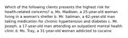 Which of the following clients presents the highest risk for health-related concerns? a. Ms. Madison, a 25-year-old woman living in a woman's shelter b. Mr. Saliman, a 62-year-old man taking medication for chronic hypertension and diabetes c. Mr. Joseph, a 17-year-old man attending an outpatient mental health clinic d. Ms. Tray, a 31-year-old woman addicted to cocaine