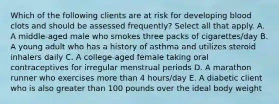 Which of the following clients are at risk for developing blood clots and should be assessed frequently? Select all that apply. A. A middle-aged male who smokes three packs of cigarettes/day B. A young adult who has a history of asthma and utilizes steroid inhalers daily C. A college-aged female taking oral contraceptives for irregular menstrual periods D. A marathon runner who exercises more than 4 hours/day E. A diabetic client who is also greater than 100 pounds over the ideal body weight