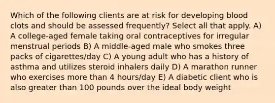 Which of the following clients are at risk for developing blood clots and should be assessed frequently? Select all that apply. A) A college-aged female taking oral contraceptives for irregular menstrual periods B) A middle-aged male who smokes three packs of cigarettes/day C) A young adult who has a history of asthma and utilizes steroid inhalers daily D) A marathon runner who exercises more than 4 hours/day E) A diabetic client who is also greater than 100 pounds over the ideal body weight