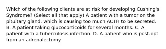 Which of the following clients are at risk for developing Cushing's Syndrome? (Select all that apply) A patient with a tumor on the pituitary gland, which is causing too much ACTH to be secreted. B. A patient taking glucocorticoids for several months. C. A patient with a tuberculosis infection. D. A patient who is post-opt from an adrenalectomy