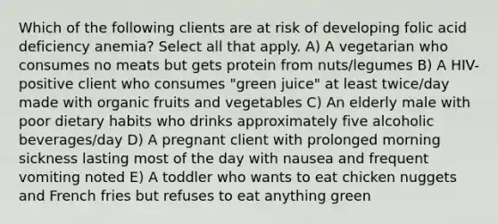 Which of the following clients are at risk of developing folic acid deficiency anemia? Select all that apply. A) A vegetarian who consumes no meats but gets protein from nuts/legumes B) A HIV-positive client who consumes "green juice" at least twice/day made with organic fruits and vegetables C) An elderly male with poor dietary habits who drinks approximately five alcoholic beverages/day D) A pregnant client with prolonged morning sickness lasting most of the day with nausea and frequent vomiting noted E) A toddler who wants to eat chicken nuggets and French fries but refuses to eat anything green