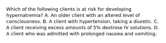 Which of the following clients is at risk for developing hypernatremia? A. An older client with an altered level of consciousness. B. A client with hypertension, taking a diuretic. C. A client receiving excess amounts of 5% dextrose IV solutions. D. A client who was admitted with prolonged nausea and vomiting.