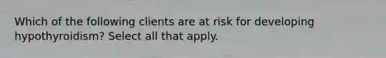 Which of the following clients are at risk for developing hypothyroidism? Select all that apply.