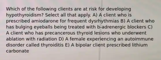 Which of the following clients are at risk for developing hypothyroidism? Select all that apply. A) A client who is prescribed amiodarone for frequent dysrhythmias B) A client who has bulging eyeballs being treated with b-adrenergic blockers C) A client who has precancerous thyroid lesions who underwent ablation with radiation D) A female experiencing an autoimmune disorder called thyroiditis E) A bipolar client prescribed lithium carbonate