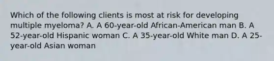 Which of the following clients is most at risk for developing multiple myeloma? A. A 60-year-old African-American man B. A 52-year-old Hispanic woman C. A 35-year-old White man D. A 25-year-old Asian woman