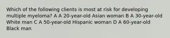 Which of the following clients is most at risk for developing multiple myeloma? A A 20-year-old Asian woman B A 30-year-old White man C A 50-year-old Hispanic woman D A 60-year-old Black man