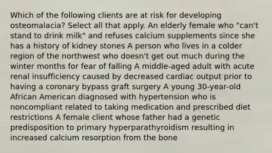 Which of the following clients are at risk for developing osteomalacia? Select all that apply. An elderly female who "can't stand to drink milk" and refuses calcium supplements since she has a history of kidney stones A person who lives in a colder region of the northwest who doesn't get out much during the winter months for fear of falling A middle-aged adult with acute renal insufficiency caused by decreased cardiac output prior to having a coronary bypass graft surgery A young 30-year-old African American diagnosed with hypertension who is noncompliant related to taking medication and prescribed diet restrictions A female client whose father had a genetic predisposition to primary hyperparathyroidism resulting in increased calcium resorption from the bone