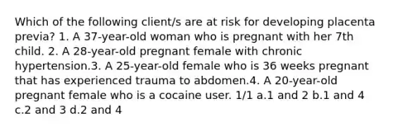 Which of the following client/s are at risk for developing placenta previa? 1. A 37-year-old woman who is pregnant with her 7th child. 2. A 28-year-old pregnant female with chronic hypertension.3. A 25-year-old female who is 36 weeks pregnant that has experienced trauma to abdomen.4. A 20-year-old pregnant female who is a cocaine user. 1/1 a.1 and 2 b.1 and 4 c.2 and 3 d.2 and 4