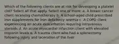 Which of the following clients are at risk for developing a platelet clot? Select all that apply. Select one or more: a. A breast cancer client receiving chemotherapy b. A school-aged child prescribed iron supplements for iron deficiency anemia c. A COPD client experiencing an acute exacerbation requiring intravenous steroids d. An acute myocardial infarction client with elevated troponin levels e. A trauma client who had a splenectomy following injury and laceration of the liver