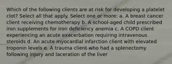 Which of the following clients are at risk for developing a platelet clot? Select all that apply. Select one or more: a. A breast cancer client receiving chemotherapy b. A school-aged child prescribed iron supplements for iron deficiency anemia c. A COPD client experiencing an acute exacerbation requiring intravenous steroids d. An acute myocardial infarction client with elevated troponin levels e. A trauma client who had a splenectomy following injury and laceration of the liver