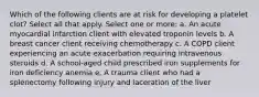 Which of the following clients are at risk for developing a platelet clot? Select all that apply. Select one or more: a. An acute myocardial infarction client with elevated troponin levels b. A breast cancer client receiving chemotherapy c. A COPD client experiencing an acute exacerbation requiring intravenous steroids d. A school-aged child prescribed iron supplements for iron deficiency anemia e. A trauma client who had a splenectomy following injury and laceration of the liver