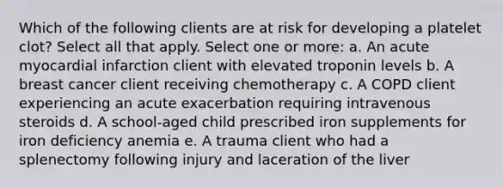 Which of the following clients are at risk for developing a platelet clot? Select all that apply. Select one or more: a. An acute myocardial infarction client with elevated troponin levels b. A breast cancer client receiving chemotherapy c. A COPD client experiencing an acute exacerbation requiring intravenous steroids d. A school-aged child prescribed iron supplements for iron deficiency anemia e. A trauma client who had a splenectomy following injury and laceration of the liver