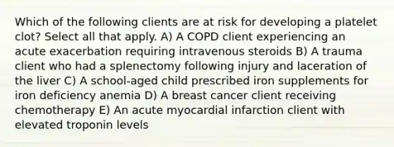 Which of the following clients are at risk for developing a platelet clot? Select all that apply. A) A COPD client experiencing an acute exacerbation requiring intravenous steroids B) A trauma client who had a splenectomy following injury and laceration of the liver C) A school-aged child prescribed iron supplements for iron deficiency anemia D) A breast cancer client receiving chemotherapy E) An acute myocardial infarction client with elevated troponin levels