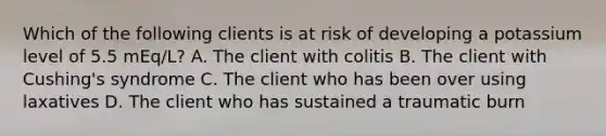 Which of the following clients is at risk of developing a potassium level of 5.5 mEq/L? A. The client with colitis B. The client with Cushing's syndrome C. The client who has been over using laxatives D. The client who has sustained a traumatic burn