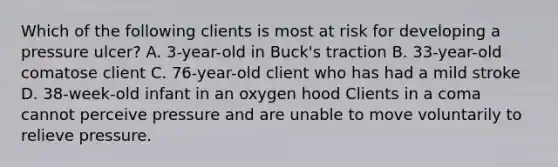 Which of the following clients is most at risk for developing a pressure ulcer? A. 3-year-old in Buck's traction B. 33-year-old comatose client C. 76-year-old client who has had a mild stroke D. 38-week-old infant in an oxygen hood Clients in a coma cannot perceive pressure and are unable to move voluntarily to relieve pressure.