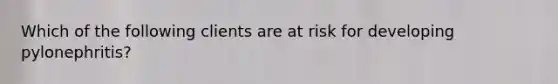 Which of the following clients are at risk for developing pylonephritis?