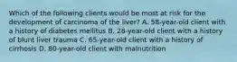 Which of the following clients would be most at risk for the development of carcinoma of the liver? A. 58-year-old client with a history of diabetes mellitus B. 28-year-old client with a history of blunt liver trauma C. 65-year-old client with a history of cirrhosis D. 80-year-old client with malnutrition