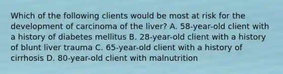 Which of the following clients would be most at risk for the development of carcinoma of the liver? A. 58-year-old client with a history of diabetes mellitus B. 28-year-old client with a history of blunt liver trauma C. 65-year-old client with a history of cirrhosis D. 80-year-old client with malnutrition