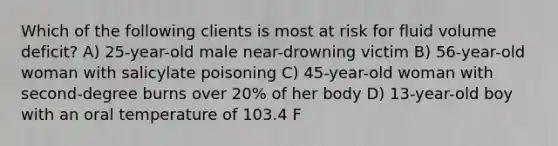 Which of the following clients is most at risk for fluid volume deficit? A) 25-year-old male near-drowning victim B) 56-year-old woman with salicylate poisoning C) 45-year-old woman with second-degree burns over 20% of her body D) 13-year-old boy with an oral temperature of 103.4 F