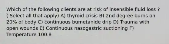 Which of the following clients are at risk of insensible fluid loss ? ( Select all that apply) A) thyroid crisis B) 2nd degree burns on 20% of body C) continuous bumetanide drip D) Trauma with open wounds E) Continuous nasogastric suctioning F) Temperature 100.8