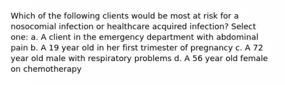 Which of the following clients would be most at risk for a nosocomial infection or healthcare acquired infection? Select one: a. A client in the emergency department with abdominal pain b. A 19 year old in her first trimester of pregnancy c. A 72 year old male with respiratory problems d. A 56 year old female on chemotherapy