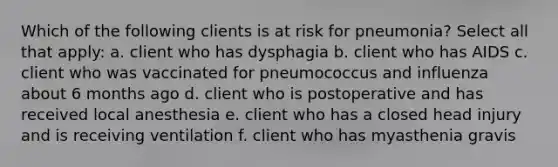 Which of the following clients is at risk for pneumonia? Select all that apply: a. client who has dysphagia b. client who has AIDS c. client who was vaccinated for pneumococcus and influenza about 6 months ago d. client who is postoperative and has received local anesthesia e. client who has a closed head injury and is receiving ventilation f. client who has myasthenia gravis